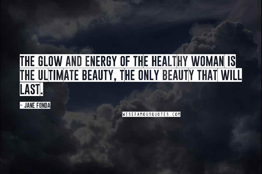 Jane Fonda Quotes: The glow and energy of the healthy woman is the ultimate beauty, the only beauty that will last.