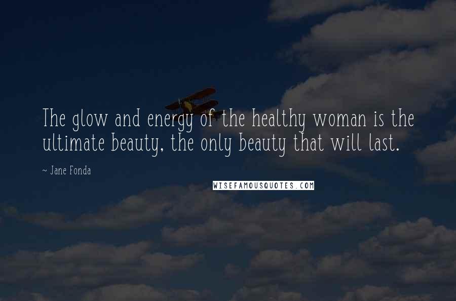 Jane Fonda Quotes: The glow and energy of the healthy woman is the ultimate beauty, the only beauty that will last.