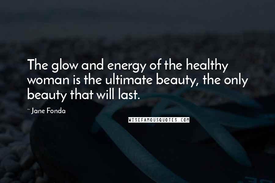Jane Fonda Quotes: The glow and energy of the healthy woman is the ultimate beauty, the only beauty that will last.