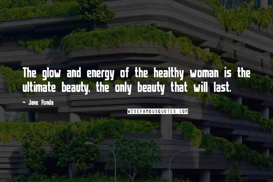Jane Fonda Quotes: The glow and energy of the healthy woman is the ultimate beauty, the only beauty that will last.