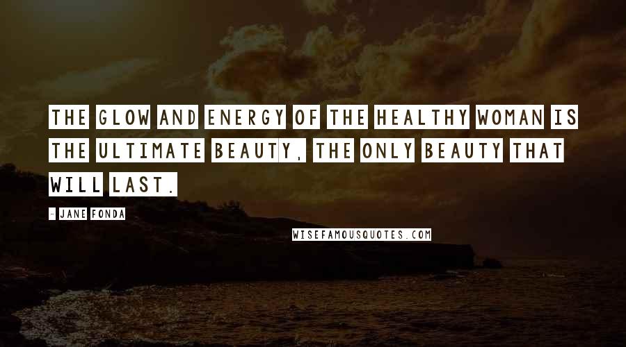 Jane Fonda Quotes: The glow and energy of the healthy woman is the ultimate beauty, the only beauty that will last.