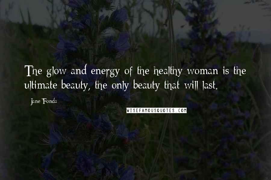 Jane Fonda Quotes: The glow and energy of the healthy woman is the ultimate beauty, the only beauty that will last.