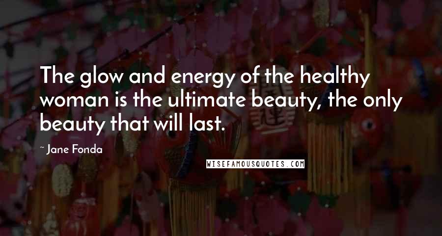 Jane Fonda Quotes: The glow and energy of the healthy woman is the ultimate beauty, the only beauty that will last.