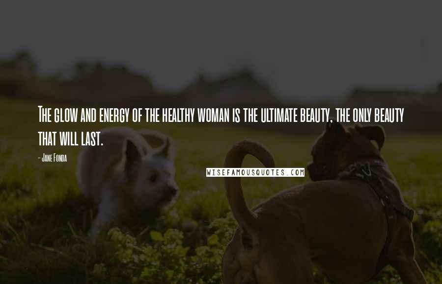 Jane Fonda Quotes: The glow and energy of the healthy woman is the ultimate beauty, the only beauty that will last.