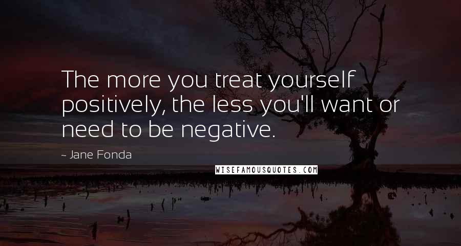 Jane Fonda Quotes: The more you treat yourself positively, the less you'll want or need to be negative.
