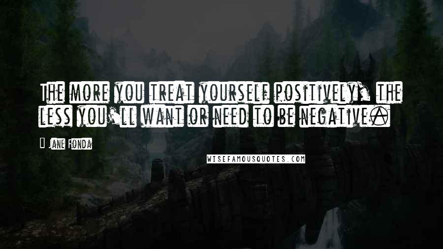 Jane Fonda Quotes: The more you treat yourself positively, the less you'll want or need to be negative.