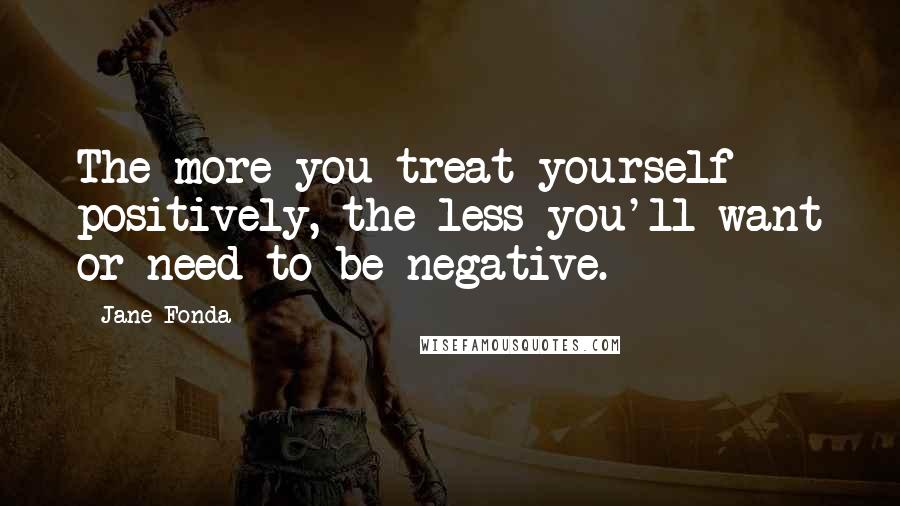 Jane Fonda Quotes: The more you treat yourself positively, the less you'll want or need to be negative.