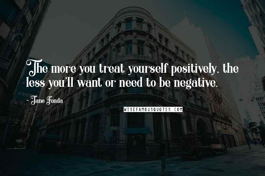 Jane Fonda Quotes: The more you treat yourself positively, the less you'll want or need to be negative.