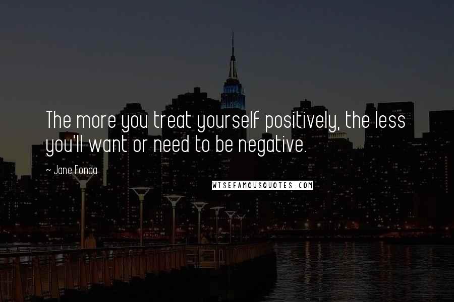 Jane Fonda Quotes: The more you treat yourself positively, the less you'll want or need to be negative.