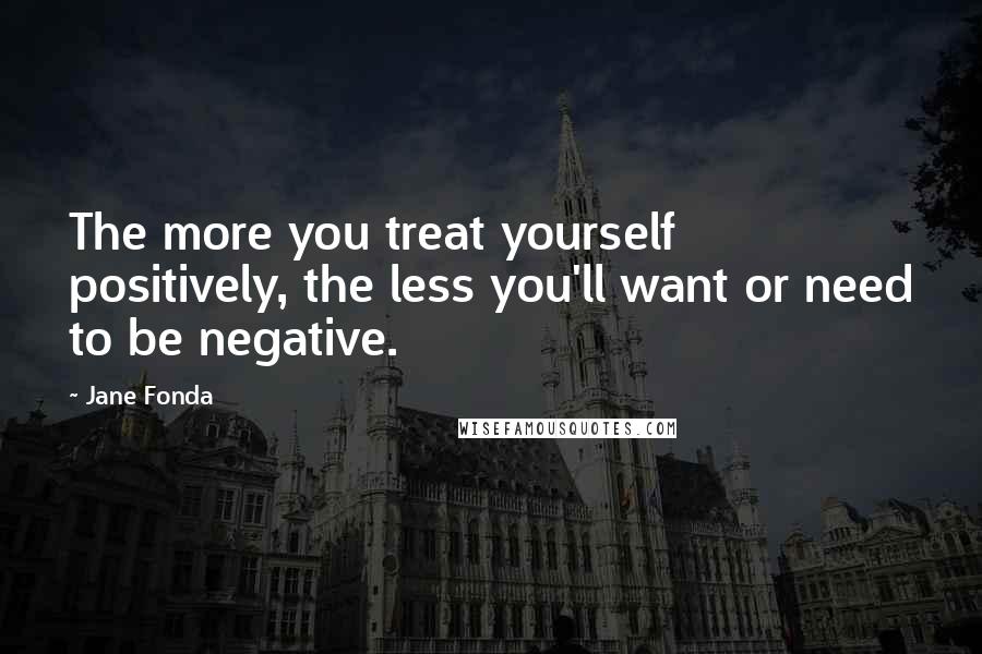 Jane Fonda Quotes: The more you treat yourself positively, the less you'll want or need to be negative.