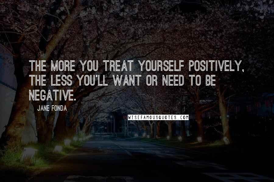 Jane Fonda Quotes: The more you treat yourself positively, the less you'll want or need to be negative.