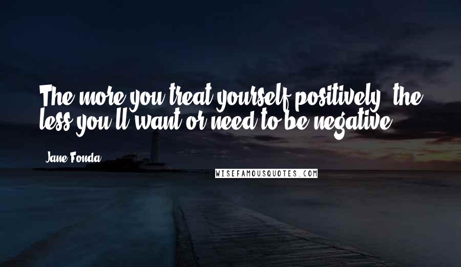 Jane Fonda Quotes: The more you treat yourself positively, the less you'll want or need to be negative.