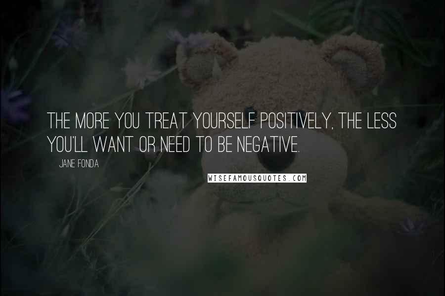 Jane Fonda Quotes: The more you treat yourself positively, the less you'll want or need to be negative.