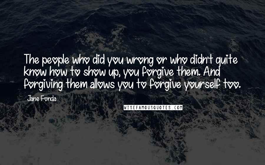 Jane Fonda Quotes: The people who did you wrong or who didn't quite know how to show up, you forgive them. And forgiving them allows you to forgive yourself too.