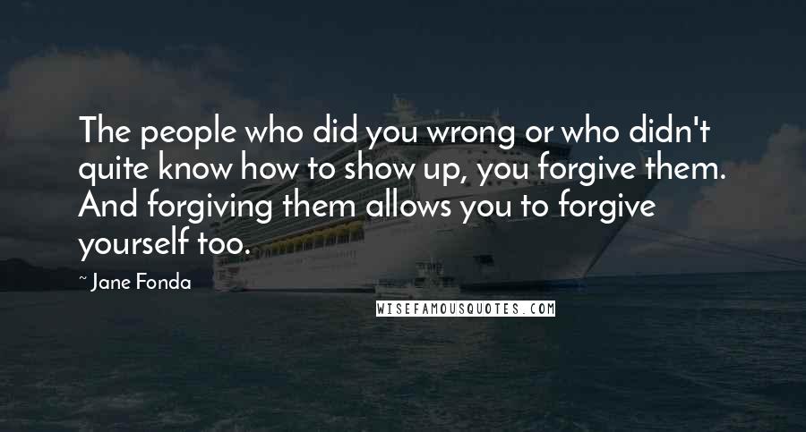 Jane Fonda Quotes: The people who did you wrong or who didn't quite know how to show up, you forgive them. And forgiving them allows you to forgive yourself too.