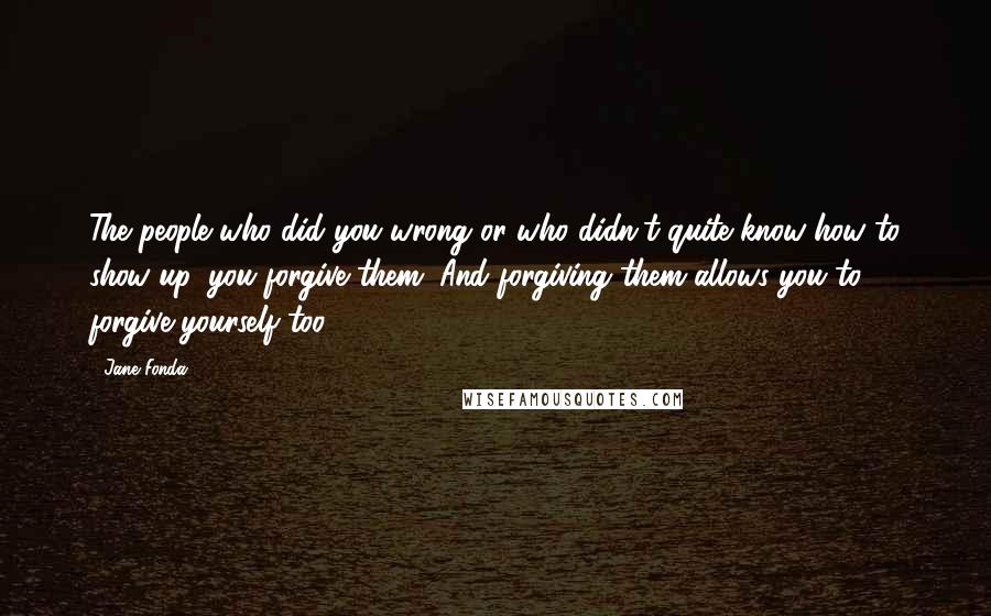 Jane Fonda Quotes: The people who did you wrong or who didn't quite know how to show up, you forgive them. And forgiving them allows you to forgive yourself too.