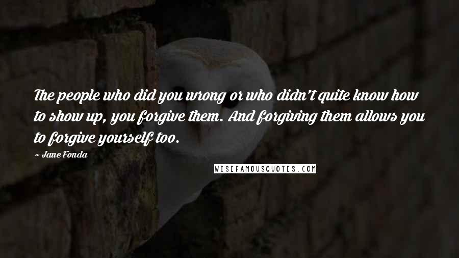 Jane Fonda Quotes: The people who did you wrong or who didn't quite know how to show up, you forgive them. And forgiving them allows you to forgive yourself too.