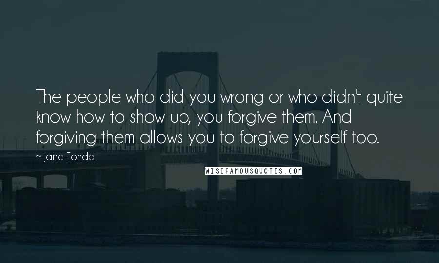Jane Fonda Quotes: The people who did you wrong or who didn't quite know how to show up, you forgive them. And forgiving them allows you to forgive yourself too.
