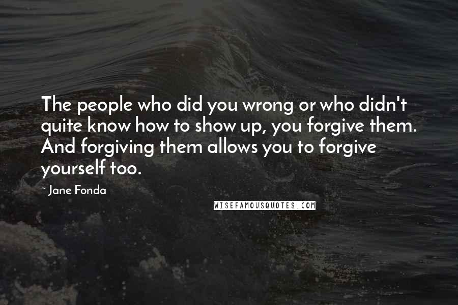 Jane Fonda Quotes: The people who did you wrong or who didn't quite know how to show up, you forgive them. And forgiving them allows you to forgive yourself too.