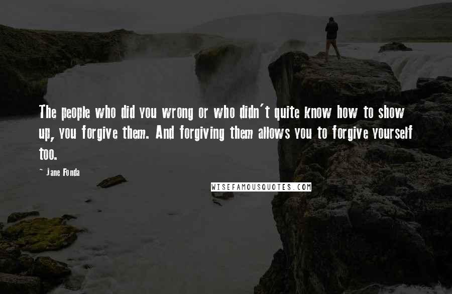 Jane Fonda Quotes: The people who did you wrong or who didn't quite know how to show up, you forgive them. And forgiving them allows you to forgive yourself too.