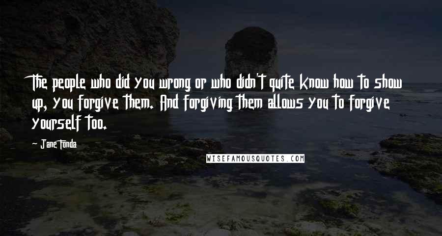 Jane Fonda Quotes: The people who did you wrong or who didn't quite know how to show up, you forgive them. And forgiving them allows you to forgive yourself too.