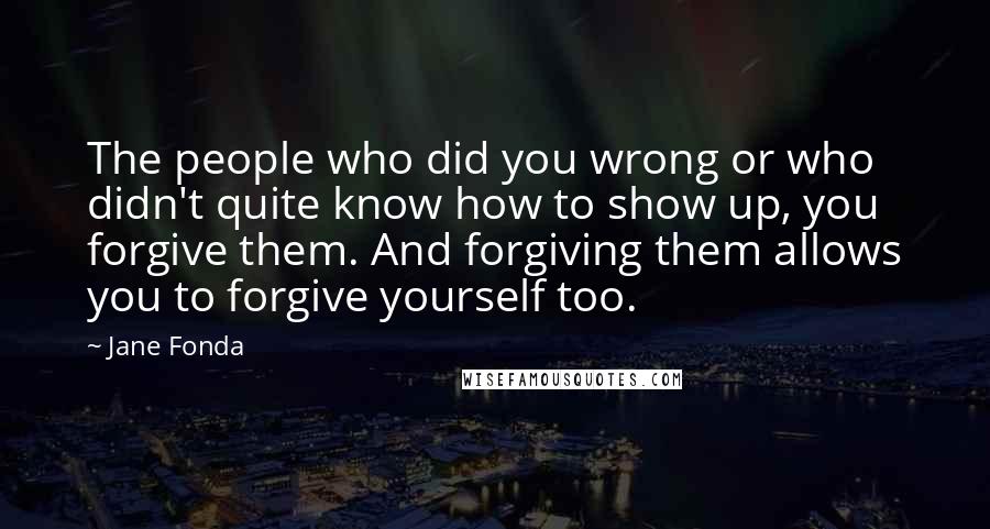 Jane Fonda Quotes: The people who did you wrong or who didn't quite know how to show up, you forgive them. And forgiving them allows you to forgive yourself too.
