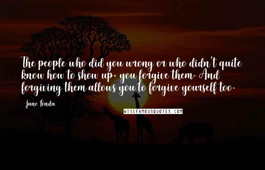 Jane Fonda Quotes: The people who did you wrong or who didn't quite know how to show up, you forgive them. And forgiving them allows you to forgive yourself too.