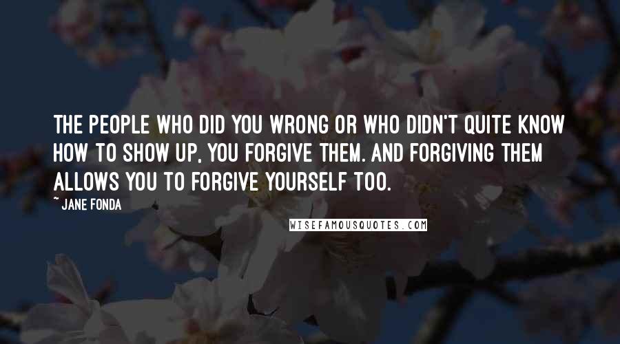Jane Fonda Quotes: The people who did you wrong or who didn't quite know how to show up, you forgive them. And forgiving them allows you to forgive yourself too.