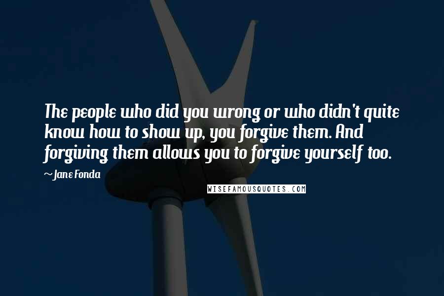 Jane Fonda Quotes: The people who did you wrong or who didn't quite know how to show up, you forgive them. And forgiving them allows you to forgive yourself too.