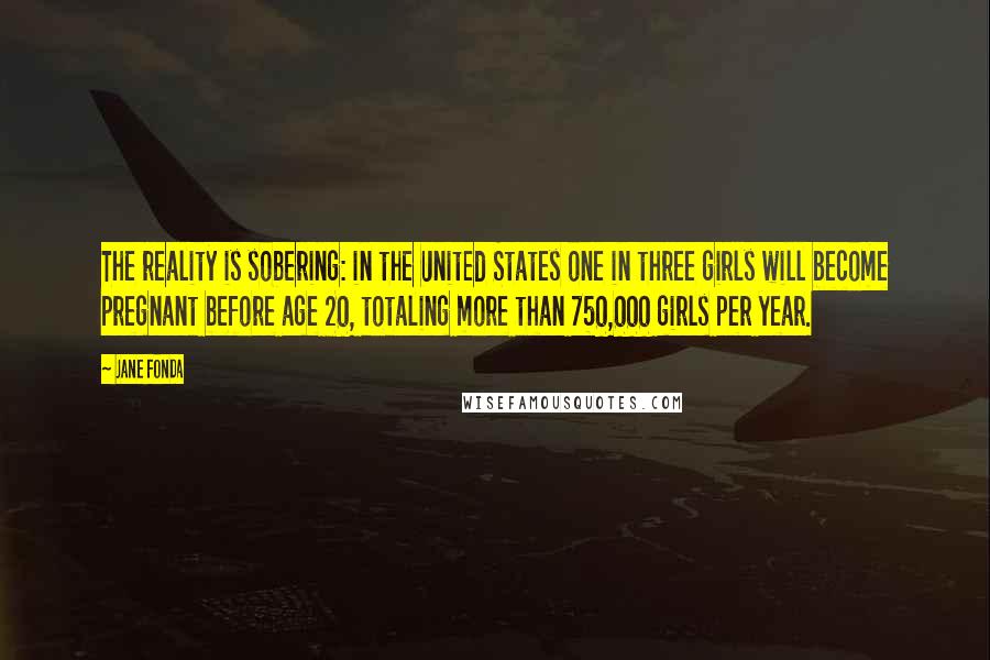 Jane Fonda Quotes: The reality is sobering: in the United States one in three girls will become pregnant before age 20, totaling more than 750,000 girls per year.