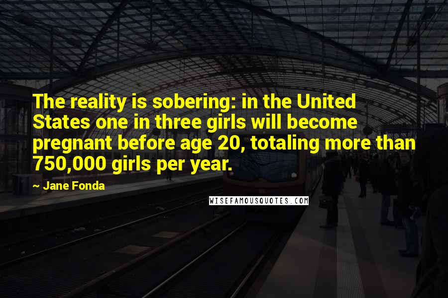 Jane Fonda Quotes: The reality is sobering: in the United States one in three girls will become pregnant before age 20, totaling more than 750,000 girls per year.