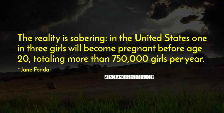 Jane Fonda Quotes: The reality is sobering: in the United States one in three girls will become pregnant before age 20, totaling more than 750,000 girls per year.