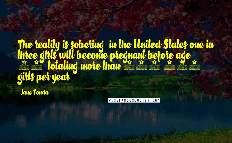 Jane Fonda Quotes: The reality is sobering: in the United States one in three girls will become pregnant before age 20, totaling more than 750,000 girls per year.