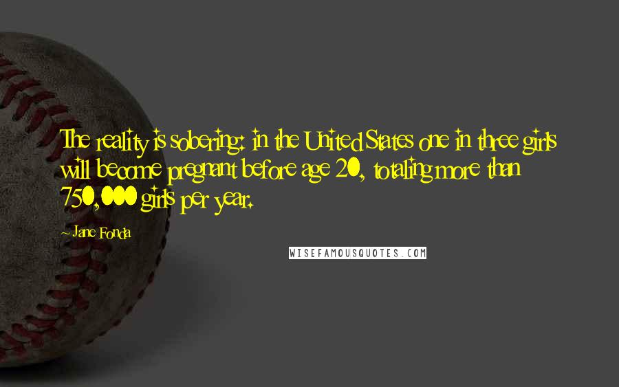 Jane Fonda Quotes: The reality is sobering: in the United States one in three girls will become pregnant before age 20, totaling more than 750,000 girls per year.
