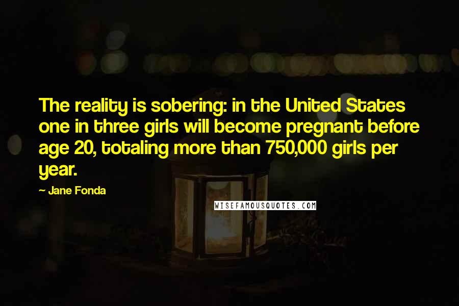 Jane Fonda Quotes: The reality is sobering: in the United States one in three girls will become pregnant before age 20, totaling more than 750,000 girls per year.