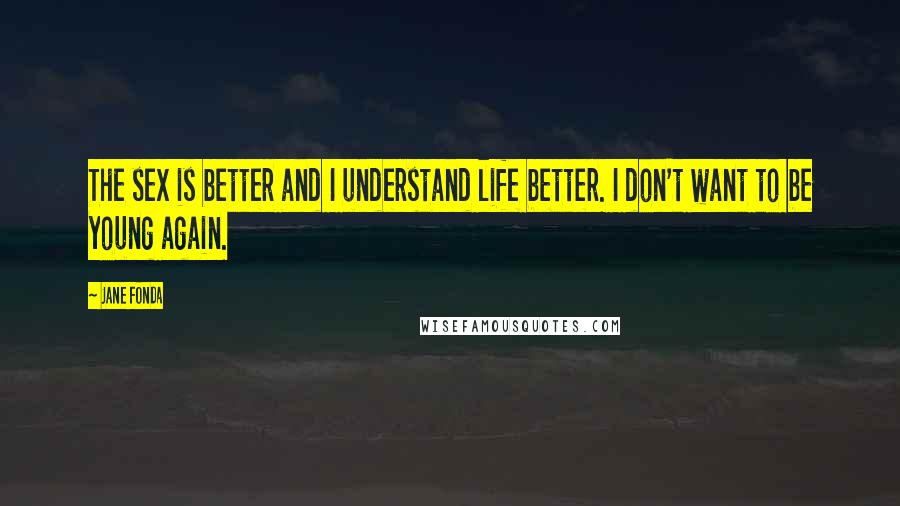 Jane Fonda Quotes: The sex is better and I understand life better. I don't want to be young again.