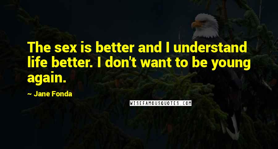 Jane Fonda Quotes: The sex is better and I understand life better. I don't want to be young again.