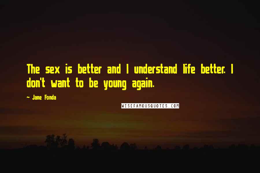 Jane Fonda Quotes: The sex is better and I understand life better. I don't want to be young again.