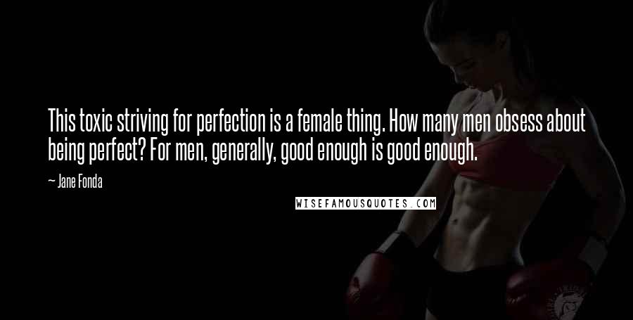 Jane Fonda Quotes: This toxic striving for perfection is a female thing. How many men obsess about being perfect? For men, generally, good enough is good enough.