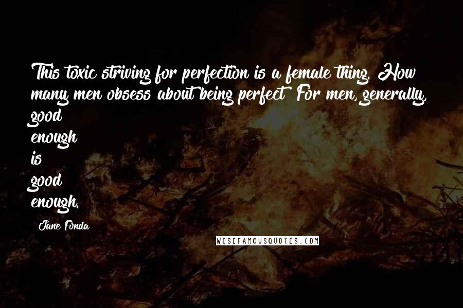 Jane Fonda Quotes: This toxic striving for perfection is a female thing. How many men obsess about being perfect? For men, generally, good enough is good enough.