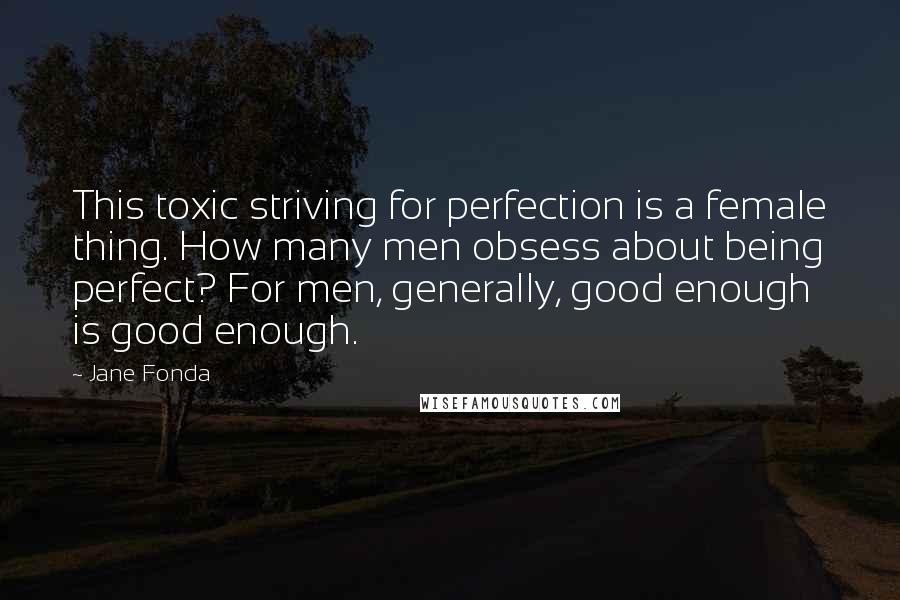 Jane Fonda Quotes: This toxic striving for perfection is a female thing. How many men obsess about being perfect? For men, generally, good enough is good enough.