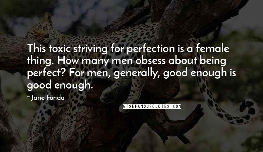 Jane Fonda Quotes: This toxic striving for perfection is a female thing. How many men obsess about being perfect? For men, generally, good enough is good enough.