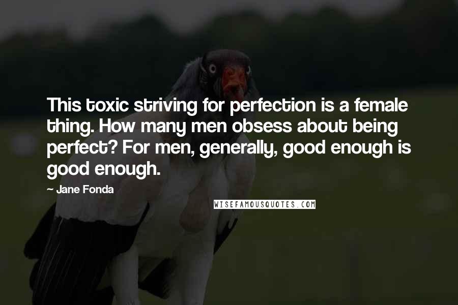 Jane Fonda Quotes: This toxic striving for perfection is a female thing. How many men obsess about being perfect? For men, generally, good enough is good enough.