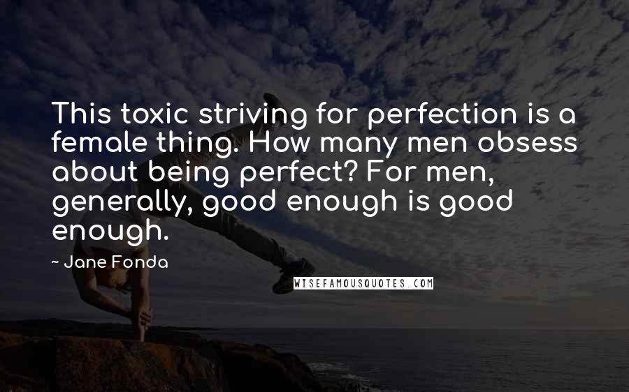 Jane Fonda Quotes: This toxic striving for perfection is a female thing. How many men obsess about being perfect? For men, generally, good enough is good enough.