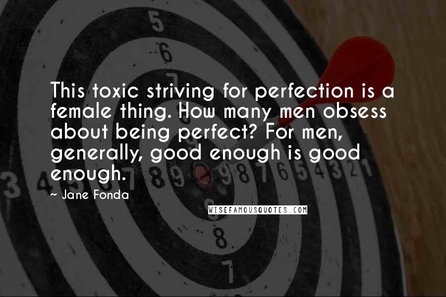 Jane Fonda Quotes: This toxic striving for perfection is a female thing. How many men obsess about being perfect? For men, generally, good enough is good enough.
