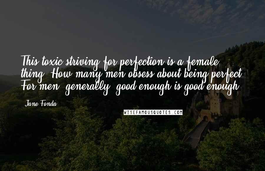 Jane Fonda Quotes: This toxic striving for perfection is a female thing. How many men obsess about being perfect? For men, generally, good enough is good enough.