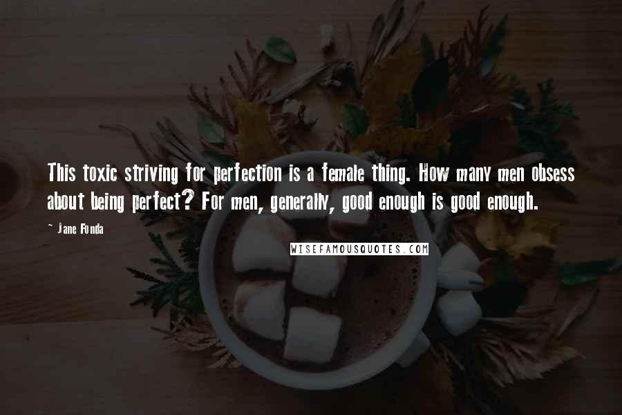 Jane Fonda Quotes: This toxic striving for perfection is a female thing. How many men obsess about being perfect? For men, generally, good enough is good enough.