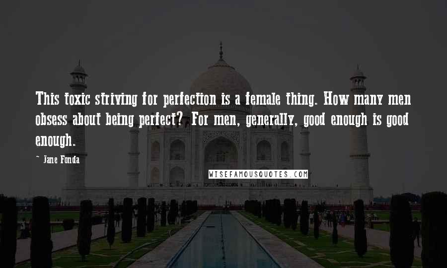 Jane Fonda Quotes: This toxic striving for perfection is a female thing. How many men obsess about being perfect? For men, generally, good enough is good enough.