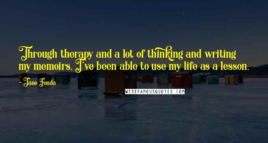 Jane Fonda Quotes: Through therapy and a lot of thinking and writing my memoirs, I've been able to use my life as a lesson.