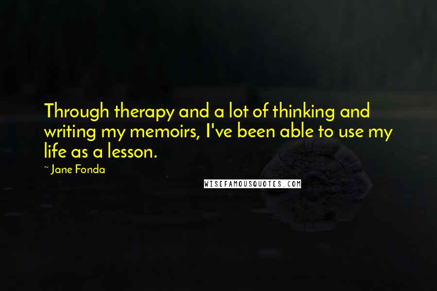 Jane Fonda Quotes: Through therapy and a lot of thinking and writing my memoirs, I've been able to use my life as a lesson.